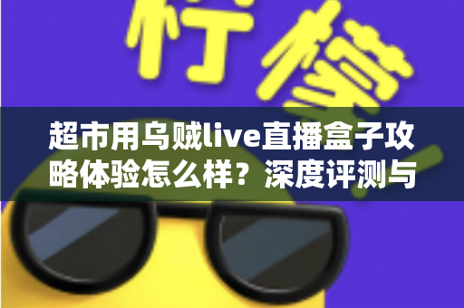 超市用乌贼live直播盒子攻略体验怎么样?深度评测与实用运营指南全解析 超市用乌贼live直播盒子攻略体验怎么样?深度评测与实用运营指南全解析