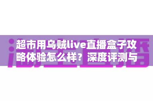 超市用乌贼live直播盒子攻略体验怎么样？深度评测与实用运营指南全解析