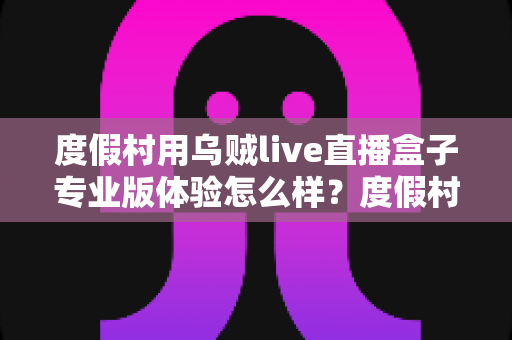 度假村用乌贼live直播盒子专业版体验怎么样？度假村营销引流实战深度测评