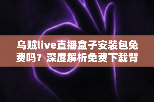 乌贼live直播盒子安装包免费吗?深度解析免费下载背后的真相与安全避坑指南 乌贼live直播盒子安装包免费吗?深度解析免费下载背后的真相与安全避坑指南