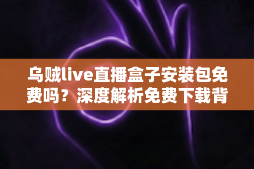 乌贼live直播盒子安装包免费吗?深度解析免费下载背后的真相与安全避坑指南 乌贼live直播盒子安装包免费吗?深度解析免费下载背后的真相与安全避坑指南
