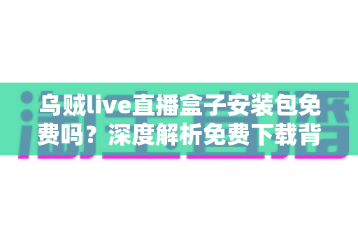 乌贼live直播盒子安装包免费吗？深度解析免费下载背后的真相与安全避坑指南