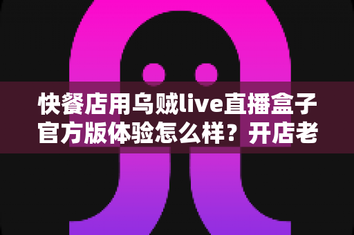 快餐店用乌贼live直播盒子官方版体验怎么样？开店老板必看的真实测评与引流全攻略