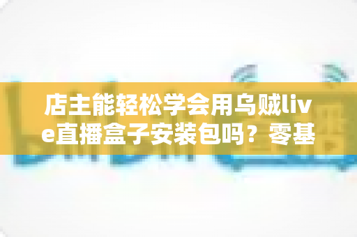 店主能轻松学会用乌贼live直播盒子安装包吗?零基础店主也能快速上手的直播神器全攻略 店主能轻松学会用乌贼live直播盒子安装包吗?零基础店主也能快速上手的直播神器全攻略