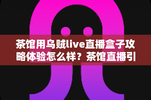 茶馆用乌贼live直播盒子攻略体验怎么样?茶馆直播引流全流程真实测评与实操指南 茶馆用乌贼live直播盒子攻略体验怎么样?茶馆直播引流全流程真实测评与实操指南