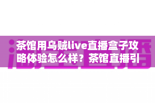 茶馆用乌贼live直播盒子攻略体验怎么样？茶馆直播引流全流程真实测评与实操指南