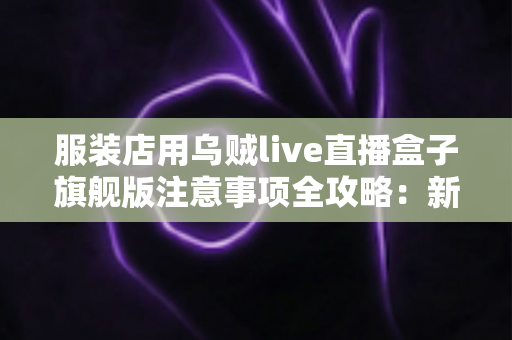 服装店用乌贼live直播盒子旗舰版注意事项全攻略：新手主播必看的避坑指南与实操要点