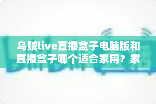 乌贼live直播盒子电脑版和直播盒子哪个适合家用？家用直播设备全方位对比与选购指南