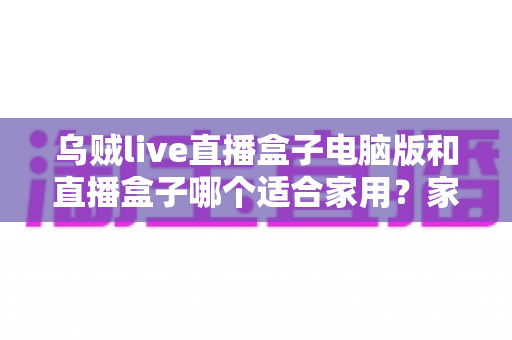 乌贼live直播盒子电脑版和直播盒子哪个适合家用？家用直播设备全方位对比与选购指南
