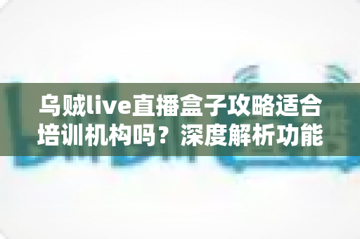 乌贼live直播盒子攻略适合培训机构吗?深度解析功能优势与实操指南 乌贼live直播盒子攻略适合培训机构吗?深度解析功能优势与实操指南