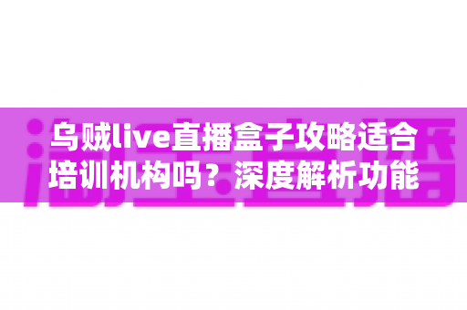 乌贼live直播盒子攻略适合培训机构吗?深度解析功能优势与实操指南 乌贼live直播盒子攻略适合培训机构吗?深度解析功能优势与实操指南