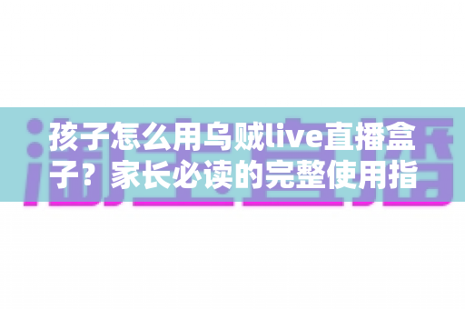 孩子怎么用乌贼live直播盒子?家长必读的完整使用指南与安全须知 孩子怎么用乌贼live直播盒子?家长必读的完整使用指南与安全须知
