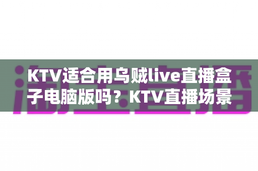 KTV适合用乌贼live直播盒子电脑版吗?KTV直播场景设备选择全解析与实用指南 KTV适合用乌贼live直播盒子电脑版吗?KTV直播场景设备选择全解析与实用指南