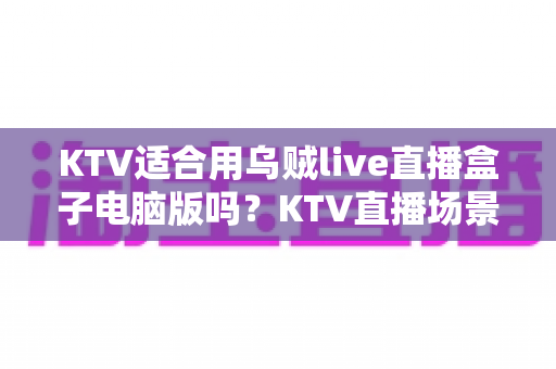 KTV适合用乌贼live直播盒子电脑版吗?KTV直播场景设备选择全解析与实用指南 KTV适合用乌贼live直播盒子电脑版吗?KTV直播场景设备选择全解析与实用指南