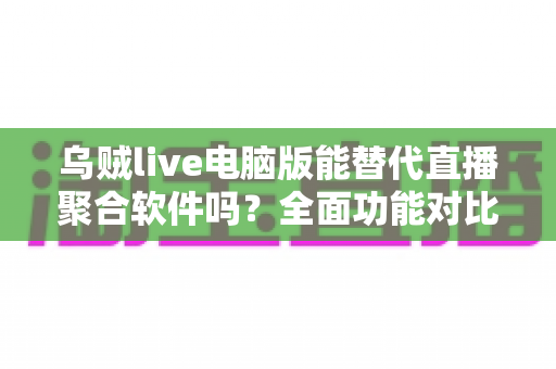 乌贼live电脑版能替代直播聚合软件吗？全面功能对比与使用体验深度解析