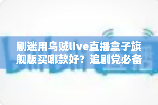剧迷用乌贼live直播盒子旗舰版买哪款好？追剧党必备的选购攻略与深度避坑指南
