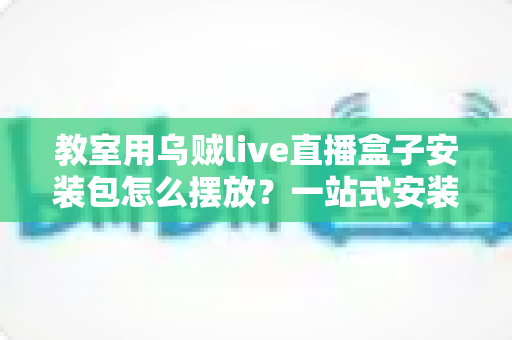 教室用乌贼live直播盒子安装包怎么摆放?一站式安装摆放与部署实用指南 教室用乌贼live直播盒子安装包怎么摆放?一站式安装摆放与部署实用指南