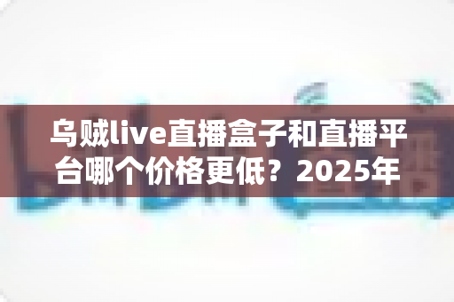 乌贼live直播盒子和直播平台哪个价格更低?2025年最省钱观看方案全面对比解析 乌贼live直播盒子和直播平台哪个价格更低?2025年最省钱观看方案全面对比解析