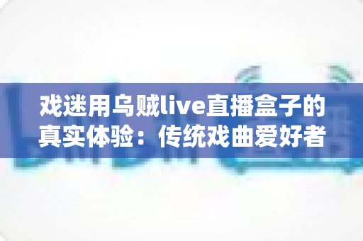 戏迷用乌贼live直播盒子的真实体验:传统戏曲爱好者的高清追剧新选择 戏迷用乌贼live直播盒子的真实体验:传统戏曲爱好者的高清追剧新选择