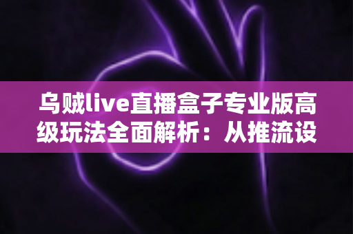 乌贼live直播盒子专业版高级玩法全面解析:从推流设置到数据复盘的进阶实战指南 乌贼live直播盒子专业版高级玩法全面解析:从推流设置到数据复盘的进阶实战指南