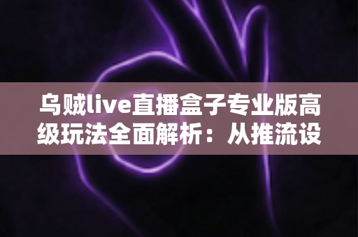 乌贼live直播盒子专业版高级玩法全面解析:从推流设置到数据复盘的进阶实战指南 乌贼live直播盒子专业版高级玩法全面解析:从推流设置到数据复盘的进阶实战指南