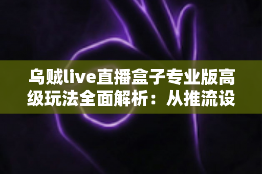 乌贼live直播盒子专业版高级玩法全面解析：从推流设置到数据复盘的进阶实战指南