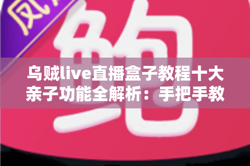乌贼live直播盒子教程十大亲子功能全解析：手把手教你打造安全又温馨的家庭观影时光