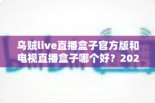 乌贼live直播盒子官方版和电视直播盒子哪个好？2025年最全对比选购指南，帮你避坑不花冤枉钱