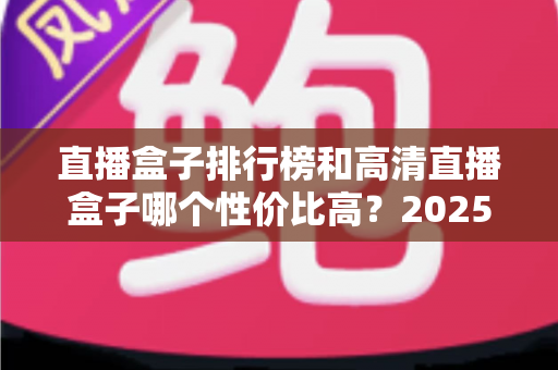 直播盒子排行榜和高清直播盒子哪个性价比高？2025年最新选购攻略与深度对比全解析