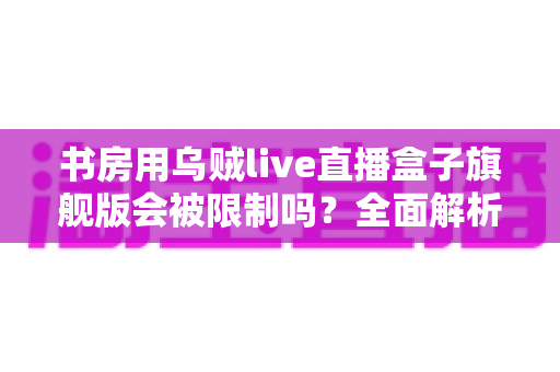书房用乌贼live直播盒子旗舰版会被限制吗?全面解析限制因素与实用应对指南 书房用乌贼live直播盒子旗舰版会被限制吗?全面解析限制因素与实用应对指南