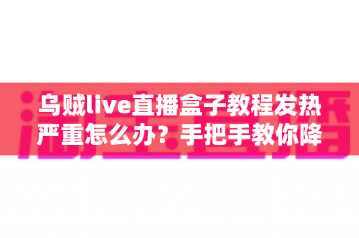 乌贼live直播盒子教程发热严重怎么办？手把手教你降温技巧与科学使用指南