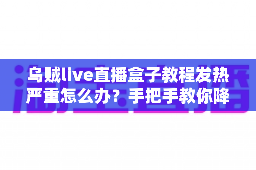 乌贼live直播盒子教程发热严重怎么办？手把手教你降温技巧与科学使用指南