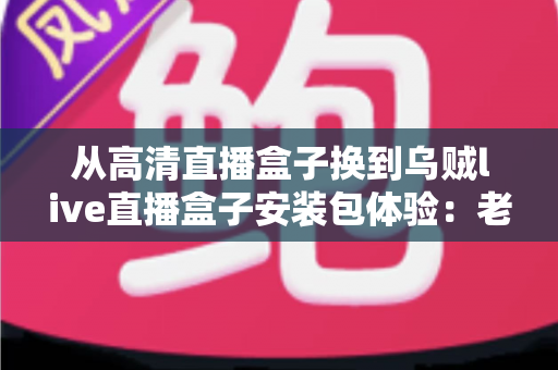 从高清直播盒子换到乌贼live直播盒子安装包体验:老用户换软件后的真实测评与保姆级安装指南 从高清直播盒子换到乌贼live直播盒子安装包体验:老用户换软件后的真实测评与保姆级安装指南