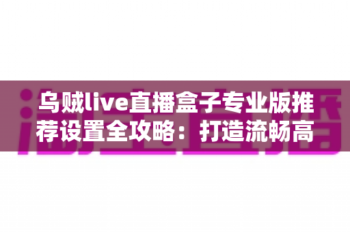 乌贼live直播盒子专业版推荐设置全攻略:打造流畅高清直播的最优参数指南 乌贼live直播盒子专业版推荐设置全攻略:打造流畅高清直播的最优参数指南