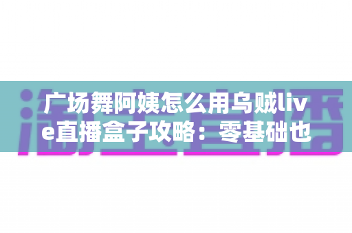 广场舞阿姨怎么用乌贼live直播盒子攻略:零基础也能轻松开播的完整教程 广场舞阿姨怎么用乌贼live直播盒子攻略:零基础也能轻松开播的完整教程