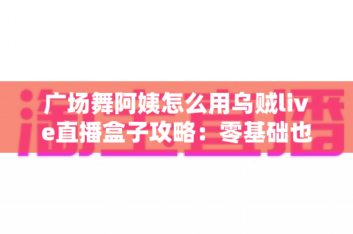 广场舞阿姨怎么用乌贼live直播盒子攻略:零基础也能轻松开播的完整教程 广场舞阿姨怎么用乌贼live直播盒子攻略:零基础也能轻松开播的完整教程
