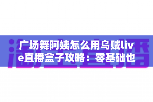 广场舞阿姨怎么用乌贼live直播盒子攻略:零基础也能轻松开播的完整教程 广场舞阿姨怎么用乌贼live直播盒子攻略:零基础也能轻松开播的完整教程