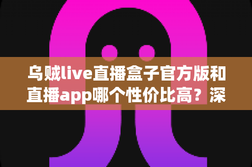 乌贼live直播盒子官方版和直播app哪个性价比高?深度对比帮你选对不选贵 乌贼live直播盒子官方版和直播app哪个性价比高?深度对比帮你选对不选贵