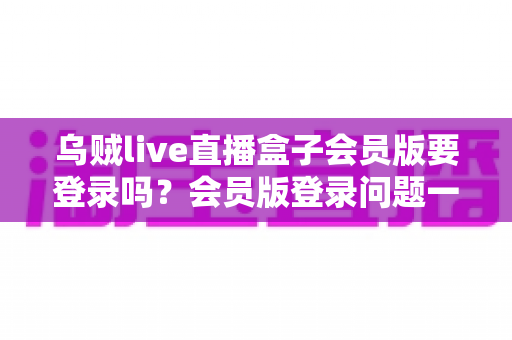 乌贼live直播盒子会员版要登录吗？会员版登录问题一站式深度解答