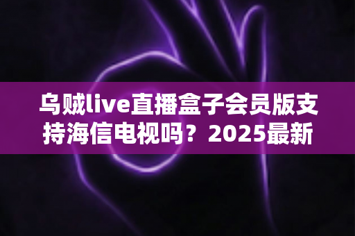 乌贼live直播盒子会员版支持海信电视吗？2025最新兼容性解析与安装使用全攻略