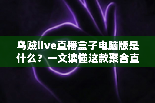 乌贼live直播盒子电脑版是什么？一文读懂这款聚合直播工具的功能、用法与潜在风险