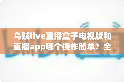乌贼live直播盒子电视版和直播app哪个操作简单?全面对比分析与使用指南 乌贼live直播盒子电视版和直播app哪个操作简单?全面对比分析与使用指南
