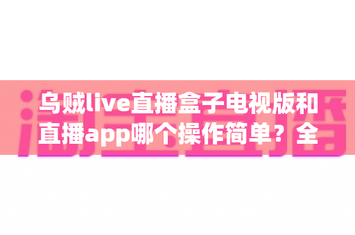 乌贼live直播盒子电视版和直播app哪个操作简单?全面对比分析与使用指南 乌贼live直播盒子电视版和直播app哪个操作简单?全面对比分析与使用指南