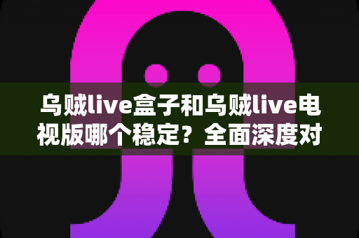 乌贼live盒子和乌贼live电视版哪个稳定?全面深度对比解析,帮你选出最稳的大屏观影方案 乌贼live盒子和乌贼live电视版哪个稳定?全面深度对比解析,帮你选出最稳的大屏观影方案