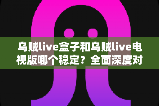 乌贼live盒子和乌贼live电视版哪个稳定?全面深度对比解析,帮你选出最稳的大屏观影方案 乌贼live盒子和乌贼live电视版哪个稳定?全面深度对比解析,帮你选出最稳的大屏观影方案