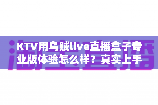 KTV用乌贼live直播盒子专业版体验怎么样？真实上手评测与深度体验分享