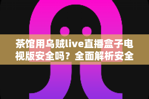 茶馆用乌贼live直播盒子电视版安全吗？全面解析安全风险与合规使用指南