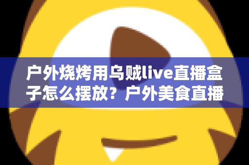 户外烧烤用乌贼live直播盒子怎么摆放?户外美食直播摆放全攻略与实操细节详解 户外烧烤用乌贼live直播盒子怎么摆放?户外美食直播摆放全攻略与实操细节详解
