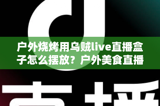 户外烧烤用乌贼live直播盒子怎么摆放？户外美食直播摆放全攻略与实操细节详解