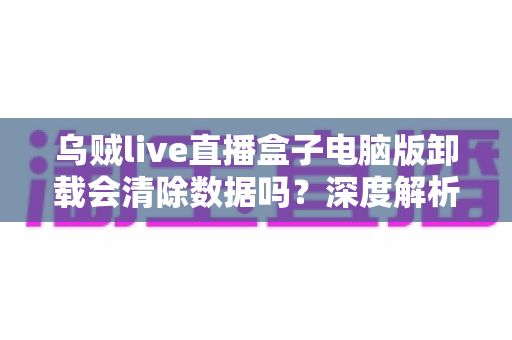 乌贼live直播盒子电脑版卸载会清除数据吗？深度解析卸载数据留存机制与彻底清理实用指南